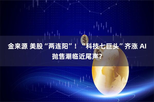金来源 美股“两连阳”！“科技七巨头”齐涨 AI抛售潮临近尾声？