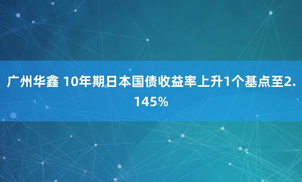 广州华鑫 10年期日本国债收益率上升1个基点至2.145%