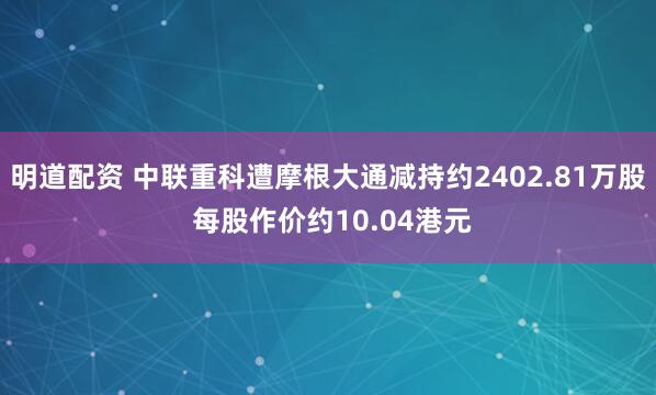 明道配资 中联重科遭摩根大通减持约2402.81万股 每股作价约10.04港元