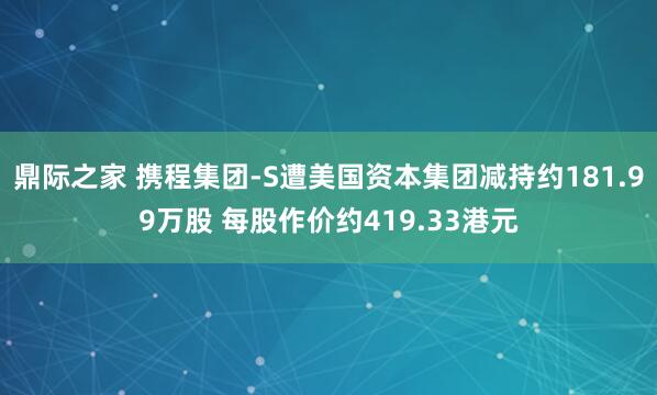 鼎际之家 携程集团-S遭美国资本集团减持约181.99万股 每股作价约419.33港元