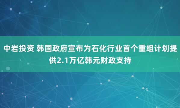 中岩投资 韩国政府宣布为石化行业首个重组计划提供2.1万亿韩元财政支持