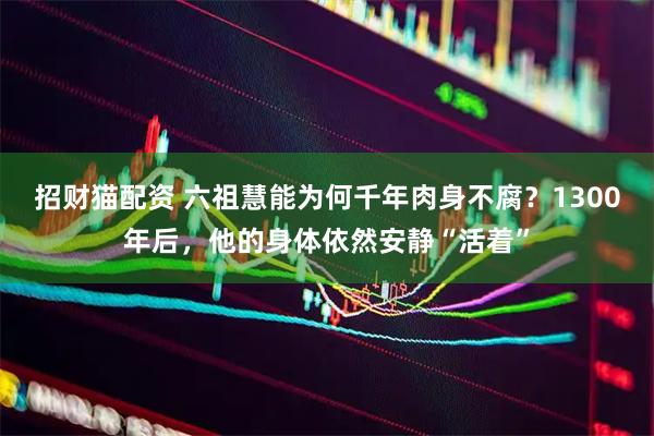 招财猫配资 六祖慧能为何千年肉身不腐？1300年后，他的身体依然安静“活着”