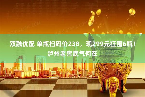 双融优配 单瓶扫码价238，现299元狂囤6瓶！泸州老窖底气何在