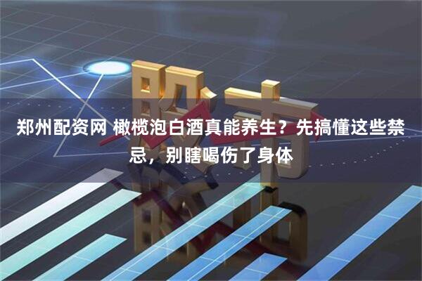 郑州配资网 橄榄泡白酒真能养生？先搞懂这些禁忌，别瞎喝伤了身体