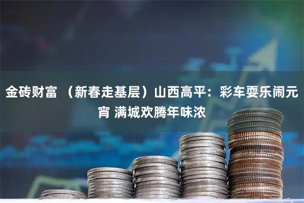 金砖财富 （新春走基层）山西高平：彩车耍乐闹元宵 满城欢腾年味浓
