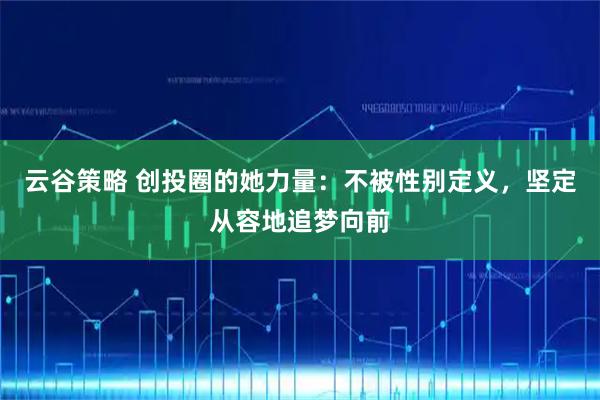 云谷策略 创投圈的她力量：不被性别定义，坚定从容地追梦向前