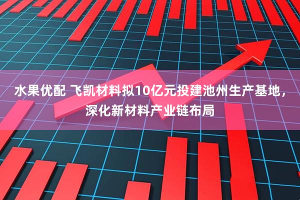 水果优配 飞凯材料拟10亿元投建池州生产基地，深化新材料产业链布局