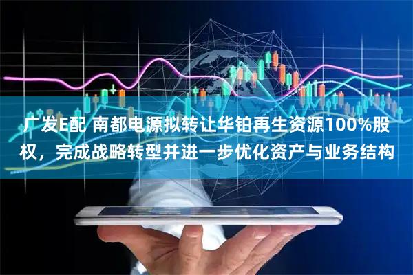 广发E配 南都电源拟转让华铂再生资源100%股权，完成战略转型并进一步优化资产与业务结构
