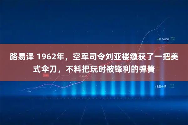 路易泽 1962年，空军司令刘亚楼缴获了一把美式伞刀，不料把玩时被锋利的弹簧