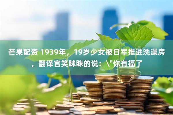 芒果配资 1939年，19岁少女被日军推进洗澡房，翻译官笑眯眯的说：＂你有福了