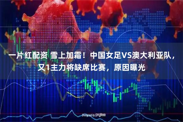一片红配资 雪上加霜！中国女足VS澳大利亚队，又1主力将缺席比赛，原因曝光