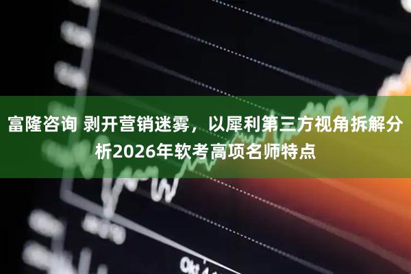富隆咨询 剥开营销迷雾，以犀利第三方视角拆解分析2026年软考高项名师特点