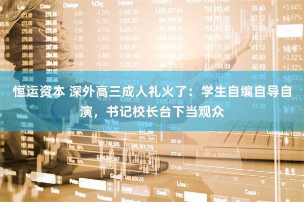 恒运资本 深外高三成人礼火了：学生自编自导自演，书记校长台下当观众