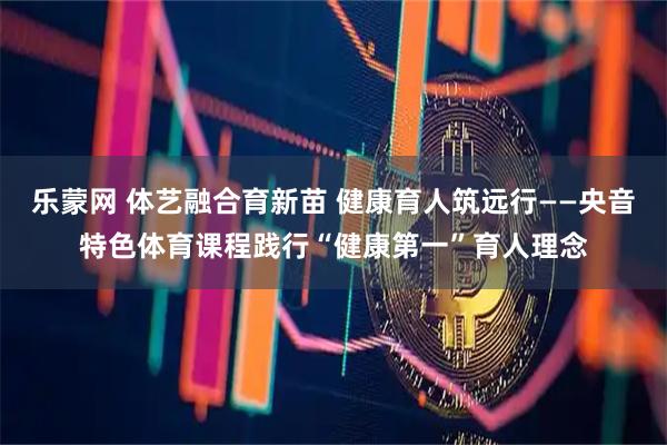 乐蒙网 体艺融合育新苗 健康育人筑远行——央音特色体育课程践行“健康第一”育人理念