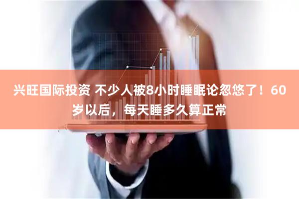 兴旺国际投资 不少人被8小时睡眠论忽悠了！60岁以后，每天睡多久算正常