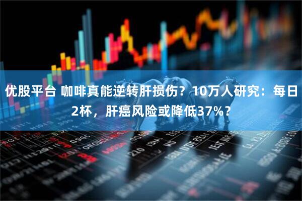 优股平台 咖啡真能逆转肝损伤？10万人研究：每日2杯，肝癌风险或降低37%？