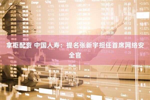 拿柜配资 中国人寿：提名张新宇担任首席网络安全官