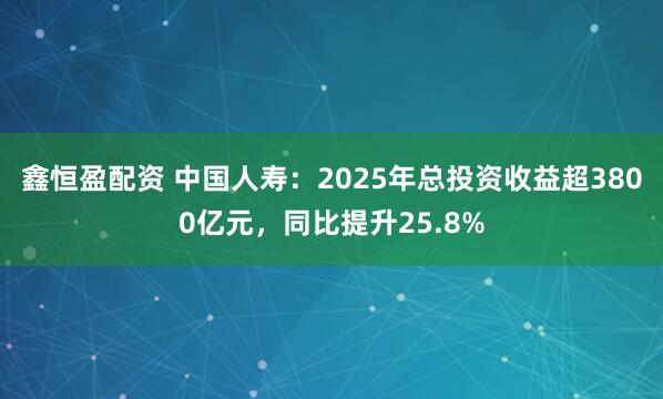 鑫恒盈配资 中国人寿：2025年总投资收益超3800亿元，同比提升25.8%