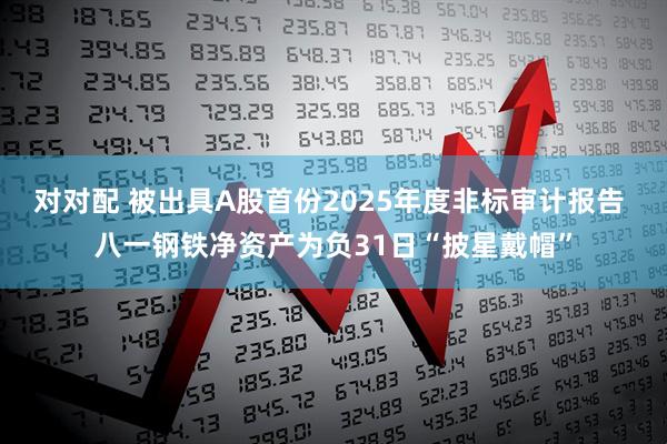 对对配 被出具A股首份2025年度非标审计报告 八一钢铁净资产为负31日“披星戴帽”
