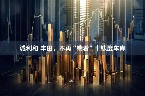 诚利和 丰田，不再“端着”｜钛度车库