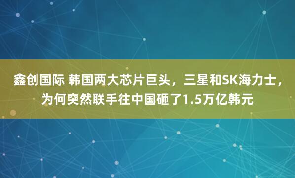 鑫创国际 韩国两大芯片巨头，三星和SK海力士，为何突然联手往中国砸了1.5万亿韩元