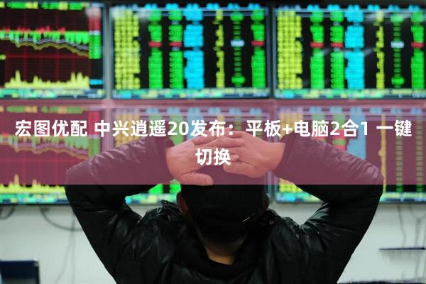 宏图优配 中兴逍遥20发布：平板+电脑2合1 一键切换