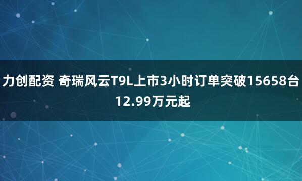 力创配资 奇瑞风云T9L上市3小时订单突破15658台 12.99万元起