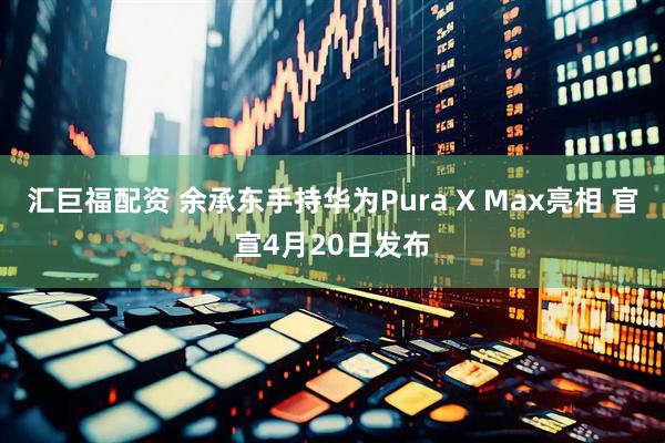 汇巨福配资 余承东手持华为Pura X Max亮相 官宣4月20日发布