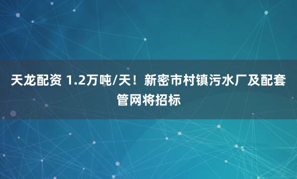 天龙配资 1.2万吨/天！新密市村镇污水厂及配套管网将招标