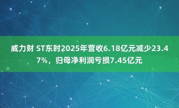 威力财 ST东时2025年营收6.18亿元减少23.47%，归母净利润亏损7.45亿元
