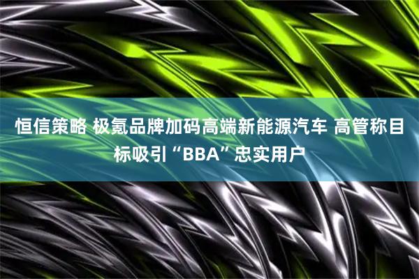 恒信策略 极氪品牌加码高端新能源汽车 高管称目标吸引“BBA”忠实用户