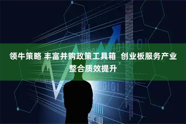 领牛策略 丰富并购政策工具箱  创业板服务产业整合质效提升