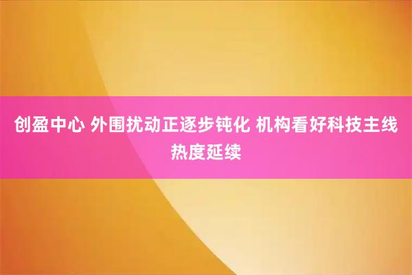 创盈中心 外围扰动正逐步钝化 机构看好科技主线热度延续