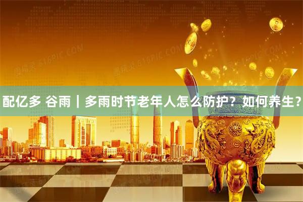 配亿多 谷雨｜多雨时节老年人怎么防护？如何养生？