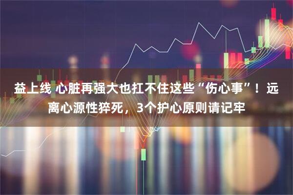 益上线 心脏再强大也扛不住这些“伤心事”！远离心源性猝死，3个护心原则请记牢