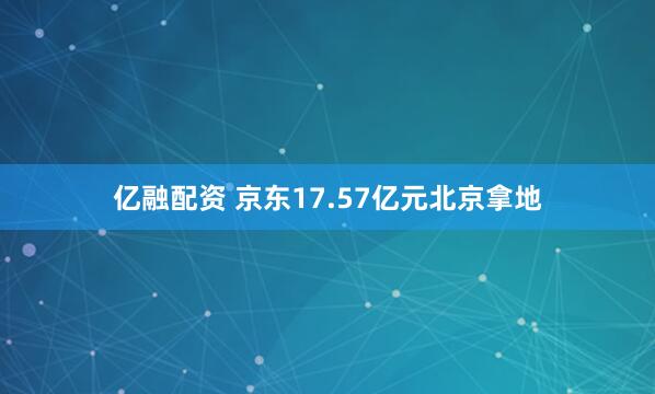 亿融配资 京东17.57亿元北京拿地