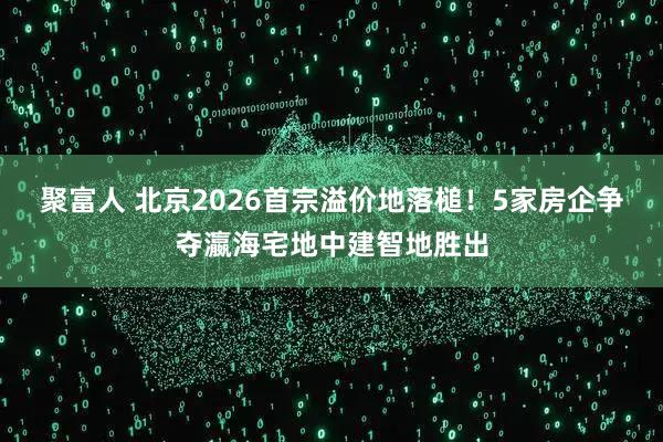 聚富人 北京2026首宗溢价地落槌！5家房企争夺瀛海宅地中建智地胜出