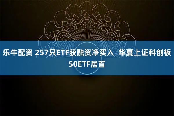 乐牛配资 257只ETF获融资净买入  华夏上证科创板50ETF居首