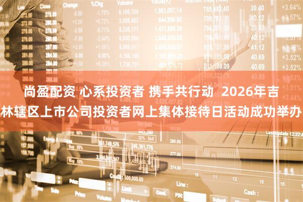 尚盈配资 心系投资者 携手共行动  2026年吉林辖区上市公司投资者网上集体接待日活动成功举办