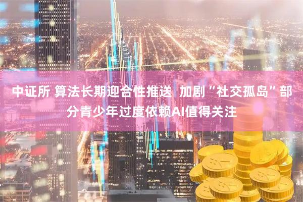 中证所 算法长期迎合性推送  加剧“社交孤岛”部分青少年过度依赖AI值得关注