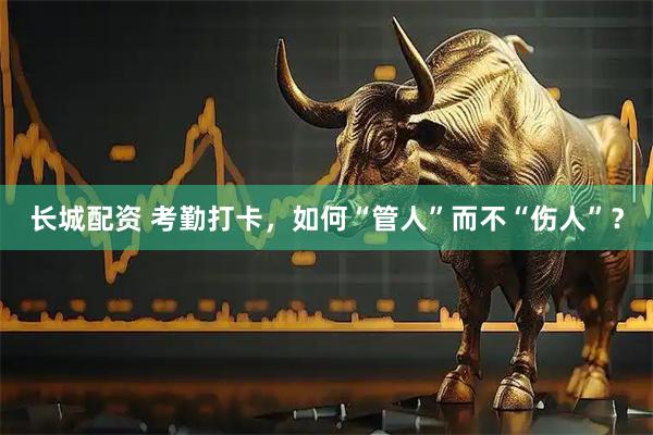 长城配资 考勤打卡，如何“管人”而不“伤人”？