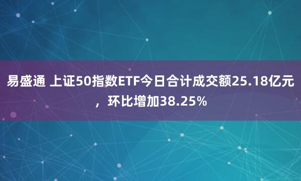 易盛通 上证50指数ETF今日合计成交额25.18亿元，环比增加38.25%