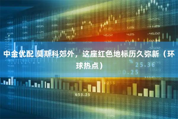 中金优配 莫斯科郊外，这座红色地标历久弥新（环球热点）