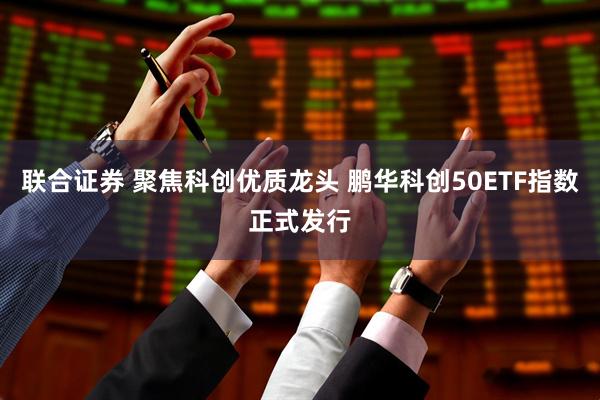联合证券 聚焦科创优质龙头 鹏华科创50ETF指数正式发行
