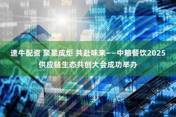 速牛配资 聚星成炬 共赴味来——中粮餐饮2025供应链生态共创大会成功举办