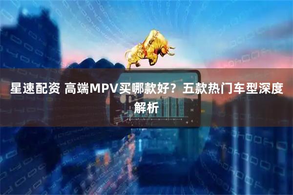 星速配资 高端MPV买哪款好?五款热门车型深度解析