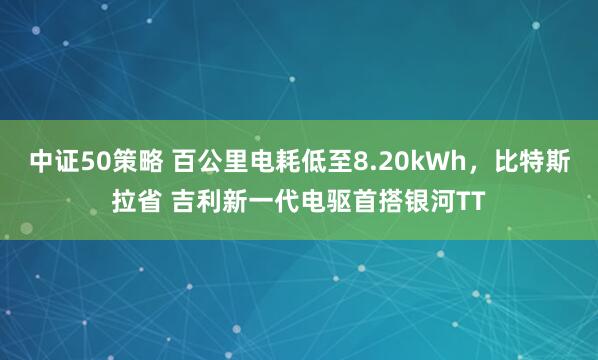 中证50策略 百公里电耗低至8.20kWh,比特斯拉省 吉利新一代电驱首搭银河TT
