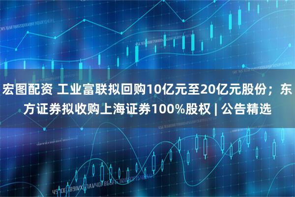 宏图配资 工业富联拟回购10亿元至20亿元股份；东方证券拟收购上海证券100%股权 | 公告精选