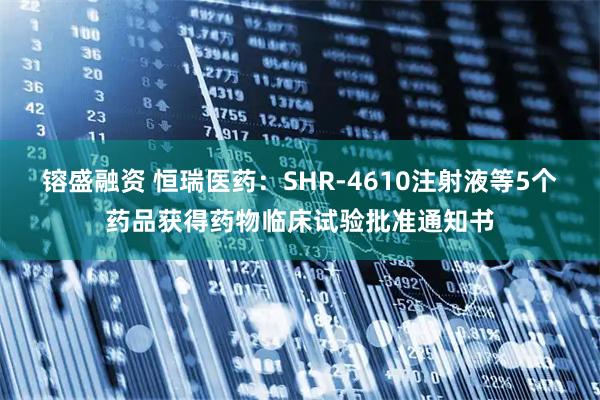 镕盛融资 恒瑞医药：SHR-4610注射液等5个药品获得药物临床试验批准通知书