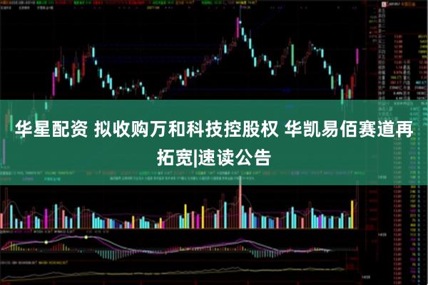 华星配资 拟收购万和科技控股权 华凯易佰赛道再拓宽|速读公告